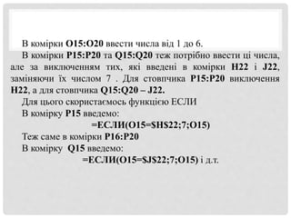 В комірки O15:O20 ввести числа від 1 до 6.
В комірки P15:P20 та Q15:Q20 теж потрібно ввести ці числа,
але за виключенням тих, які введені в комірки H22 і J22,
заміняючи їх числом 7 . Для стовпчика P15:P20 виключення
H22, а для стовпчика Q15:Q20 – J22.
Для цього скористаємось функцією ЕСЛИ
В комірку Р15 введемо:
=ЕСЛИ(O15=$H$22;7;O15)
Теж саме в комірки Р16:Р20
В комірку Q15 введемо:
=ЕСЛИ(O15=$J$22;7;O15) і д.т.
 