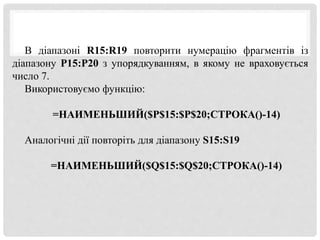 В діапазоні R15:R19 повторити нумерацію фрагментів із
діапазону P15:P20 з упорядкуванням, в якому не враховується
число 7.
Використовуємо функцію:
=НАИМЕНЬШИЙ($P$15:$P$20;СТРОКА()-14)
Аналогічні дії повторіть для діапазону S15:S19
=НАИМЕНЬШИЙ($Q$15:$Q$20;СТРОКА()-14)
 