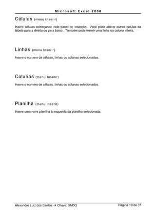 M i c r o s o f t E x c e l 2 0 0 0
Células (menu Inserir)
Insere células começando pelo ponto de inserção. Você pode alterar outras células da
tabela para a direita ou para baixo. Também pode inserir uma linha ou coluna inteira.
Linhas (menu Inserir)
Insere o número de células, linhas ou colunas selecionadas.
Colunas (menu Inserir)
Insere o número de células, linhas ou colunas selecionadas.
Planilha (menu Inserir)
Insere uma nova planilha à esquerda da planilha selecionada.
Alexandre Luiz dos Santos  Chave: XM0Q Página 10 de 37
 