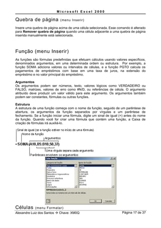 M i c r o s o f t E x c e l 2 0 0 0
Quebra de página (menu Inserir)
Insere uma quebra de página acima de uma célula selecionada. Esse comando é alterado
para Remover quebra de página quando uma célula adjacente a uma quebra de página
inserida manualmente está selecionada.
Função (menu Inserir)
As funções são fórmulas predefinidas que efetuam cálculos usando valores específicos,
denominados argumentos, em uma determinada ordem ou estrutura. Por exemplo, a
função SOMA adiciona valores ou intervalos de células, e a função PGTO calcula os
pagamentos de empréstimos com base em uma taxa de juros, na extensão do
empréstimo e no valor principal do empréstimo.
Argumentos
Os argumentos podem ser números, texto, valores lógicos como VERDADEIRO ou
FALSO, matrizes, valores de erro como #N/D, ou referências de célula. O argumento
atribuído deve produzir um valor válido para este argumento. Os argumentos também
podem ser constantes, fórmulas ou outras funções.
Estrutura
A estrutura de uma função começa com o nome da função, seguido de um parêntese de
abertura, os argumentos da função separados por vírgulas e um parêntese de
fechamento. Se a função iniciar uma fórmula, digite um sinal de igual (=) antes do nome
da função. Quando você for criar uma fórmula que contém uma função, a Caixa de
criação de fórmulas irá auxiliá-lo.
Células (menu Formatar)
Alexandre Luiz dos Santos  Chave: XM0Q Página 17 de 37
 