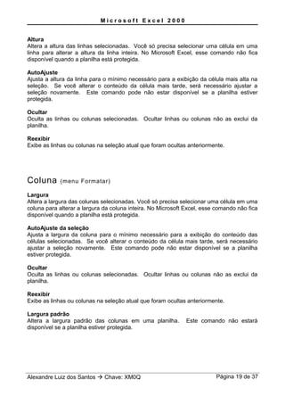 M i c r o s o f t E x c e l 2 0 0 0
Altura
Altera a altura das linhas selecionadas. Você só precisa selecionar uma célula em uma
linha para alterar a altura da linha inteira. No Microsoft Excel, esse comando não fica
disponível quando a planilha está protegida.
AutoAjuste
Ajusta a altura da linha para o mínimo necessário para a exibição da célula mais alta na
seleção. Se você alterar o conteúdo da célula mais tarde, será necessário ajustar a
seleção novamente. Este comando pode não estar disponível se a planilha estiver
protegida.
Ocultar
Oculta as linhas ou colunas selecionadas. Ocultar linhas ou colunas não as exclui da
planilha.
Reexibir
Exibe as linhas ou colunas na seleção atual que foram ocultas anteriormente.
Coluna (menu Formatar)
Largura
Altera a largura das colunas selecionadas. Você só precisa selecionar uma célula em uma
coluna para alterar a largura da coluna inteira. No Microsoft Excel, esse comando não fica
disponível quando a planilha está protegida.
AutoAjuste da seleção
Ajusta a largura da coluna para o mínimo necessário para a exibição do conteúdo das
células selecionadas. Se você alterar o conteúdo da célula mais tarde, será necessário
ajustar a seleção novamente. Este comando pode não estar disponível se a planilha
estiver protegida.
Ocultar
Oculta as linhas ou colunas selecionadas. Ocultar linhas ou colunas não as exclui da
planilha.
Reexibir
Exibe as linhas ou colunas na seleção atual que foram ocultas anteriormente.
Largura padrão
Altera a largura padrão das colunas em uma planilha. Este comando não estará
disponível se a planilha estiver protegida.
Alexandre Luiz dos Santos  Chave: XM0Q Página 19 de 37
 