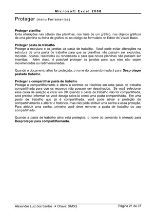 M i c r o s o f t E x c e l 2 0 0 0
Proteger (menu Ferramentas)
Proteger planilha
Evita alterações nas células das planilhas, nos itens de um gráfico, nos objetos gráficos
de uma planilha ou folha de gráfico ou no código do formulário do Editor do Visual Basic.
Proteger pasta de trabalho
Protege a estrutura e as janelas da pasta de trabalho. Você pode evitar alterações na
estrutura de uma pasta de trabalho para que as planilhas não possam ser excluídas,
movidas, ocultas, reexibidas ou renomeada e para que novas planilhas não possam ser
inseridas. Além disso, é possível proteger as janelas para que elas não sejam
movimentadas ou redimensionadas.
Quando o documento ativo for protegido, o nome do comando mudará para Desproteger
pastado trabalho.
Proteger e compartilhar pasta de trabalho
Protege o compartilhamento e altera o controle de histórico em uma pasta de trabalho
compartilhada para que os recursos não possam ser desativados. Se você selecionar
essa caixa de seleção e clicar em OK quando a pasta de trabalho não for compartilhada,
será preciso informar se você deseja salva-la como uma pasta compartilhada. Em uma
pasta de trabalho que já é compartilhada, você pode ativar a proteção do
compartilhamento e alterar o histórico, mas não pode atribuir uma senha a essa proteção.
Para atribuir uma senha, primeiro você deve remover a pasta de trabalho do uso
compartilhado.
Quando a pasta de trabalho ativa está protegida, o nome do comando é alterado para
Desproteger para compartilhamento.
Alexandre Luiz dos Santos  Chave: XM0Q Página 21 de 37
 