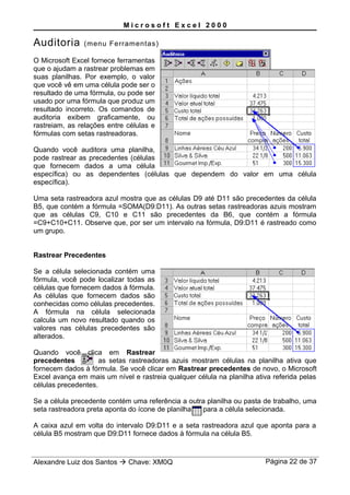 M i c r o s o f t E x c e l 2 0 0 0
Auditoria (menu Ferramentas)
O Microsoft Excel fornece ferramentas
que o ajudam a rastrear problemas em
suas planilhas. Por exemplo, o valor
que você vê em uma célula pode ser o
resultado de uma fórmula, ou pode ser
usado por uma fórmula que produz um
resultado incorreto. Os comandos de
auditoria exibem graficamente, ou
rastreiam, as relações entre células e
fórmulas com setas rastreadoras.
Quando você auditora uma planilha,
pode rastrear as precedentes (células
que fornecem dados a uma célula
específica) ou as dependentes (células que dependem do valor em uma célula
específica).
Uma seta rastreadora azul mostra que as células D9 até D11 são precedentes da célula
B5, que contém a fórmula =SOMA(D9:D11). As outras setas rastreadoras azuis mostram
que as células C9, C10 e C11 são precedentes da B6, que contém a fórmula
=C9+C10+C11. Observe que, por ser um intervalo na fórmula, D9:D11 é rastreado como
um grupo.
Rastrear Precedentes
Se a célula selecionada contém uma
fórmula, você pode localizar todas as
células que fornecem dados à fórmula.
As células que fornecem dados são
conhecidas como células precedentes.
A fórmula na célula selecionada
calcula um novo resultado quando os
valores nas células precedentes são
alterados.
Quando você clica em Rastrear
precedentes as setas rastreadoras azuis mostram células na planilha ativa que
fornecem dados à fórmula. Se você clicar em Rastrear precedentes de novo, o Microsoft
Excel avança em mais um nível e rastreia qualquer célula na planilha ativa referida pelas
células precedentes.
Se a célula precedente contém uma referência a outra planilha ou pasta de trabalho, uma
seta rastreadora preta aponta do ícone de planilha para a célula selecionada.
A caixa azul em volta do intervalo D9:D11 e a seta rastreadora azul que aponta para a
célula B5 mostram que D9:D11 fornece dados à fórmula na célula B5.
Alexandre Luiz dos Santos  Chave: XM0Q Página 22 de 37
 