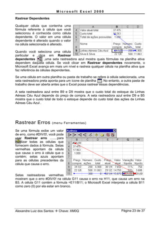 M i c r o s o f t E x c e l 2 0 0 0
Rastrear Dependentes
Qualquer célula que contenha uma
fórmula referente à célula que você
selecionou é conhecida como célula
dependente. O valor em uma célula
dependente é alterado quando o valor
na célula selecionada é alterado.
Quando você seleciona uma célula
particular e clica em Rastrear
dependentes ,uma seta rastreadora azul mostra quais fórmulas na planilha ativa
dependem daquela célula. Se você clicar em Rastrear dependentes novamente, o
Microsoft Excel avança em mais um nível e rastreia qualquer célula na planilha ativa que
faz referência às células dependentes.
Se uma célula em outra planilha ou pasta de trabalho se refere à célula selecionada, uma
seta rastreadora preta aponta para um ícone de planilha . No entanto, a outra pasta de
trabalho deve ser aberta antes que o Excel possa rastrear essas dependências.
A seta rastreadora azul entre B9 e D9 mostra que o custo total do estoque da Linhas
Aéreas Céu Azul depende do preço de compra. A seta rastreadora azul entre D9 e B5
mostra que o custo total de todo o estoque depende do custo total das ações da Linhas
Aéreas Céu Azul .
Rastrear Erros (menu Ferramentas)
Se uma fórmula exibe um valor
de erro, como #DIV/0!, você pode
usar Rastrear erro ........para
localizar todas as células que
fornecem dados à fórmula. Setas
vermelhas apontam da célula
que causa o erro à célula que o
contém; setas azuis apontam
para as células precedentes da
célula que causa o erro.
Setas rastreadoras vermelhas
mostram que o erro #DIV/0! na célula G11 causa o erro na H11, que causa um erro na
B3. A célula G11 contém a fórmula =E11/B11; o Microsoft Excel interpreta a célula B11
como zero (0) por ela estar em branco.
Alexandre Luiz dos Santos  Chave: XM0Q Página 23 de 37
 