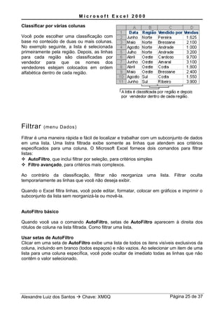 M i c r o s o f t E x c e l 2 0 0 0
Classificar por várias colunas
Você pode escolher uma classificação com
base no conteúdo de duas ou mais colunas.
No exemplo seguinte, a lista é selecionada
primeiramente pela região. Depois, as linhas
para cada região são classificadas por
vendedor para que os nomes dos
vendedores estejam colocados em ordem
alfabética dentro de cada região.
Filtrar (menu Dados)
Filtrar é uma maneira rápida e fácil de localizar e trabalhar com um subconjunto de dados
em uma lista. Uma listra filtrada exibe somente as linhas que atendem aos critérios
especificados para uma coluna. O Microsoft Excel fornece dois comandos para filtrar
listas:
 AutoFiltro, que inclui filtrar por seleção, para critérios simples
 Filtro avançado, para critérios mais complexos.
Ao contrário da classificação, filtrar não reorganiza uma lista. Filtrar oculta
temporariamente as linhas que você não deseja exibir.
Quando o Excel filtra linhas, você pode editar, formatar, colocar em gráficos e imprimir o
subconjunto da lista sem reorganizá-la ou movê-la.
AutoFiltro básico
Quando você usa o comando AutoFiltro, setas de AutoFiltro aparecem à direita dos
rótulos de coluna na lista filtrada. Como filtrar uma lista.
Usar setas de AutoFiltro
Clicar em uma seta de AutoFiltro exibe uma lista de todos os itens visíveis exclusivos da
coluna, incluindo em branco (todos espaços) e não vazios. Ao selecionar um item de uma
lista para uma coluna específica, você pode ocultar de imediato todas as linhas que não
contêm o valor selecionado.
Alexandre Luiz dos Santos  Chave: XM0Q Página 25 de 37
 