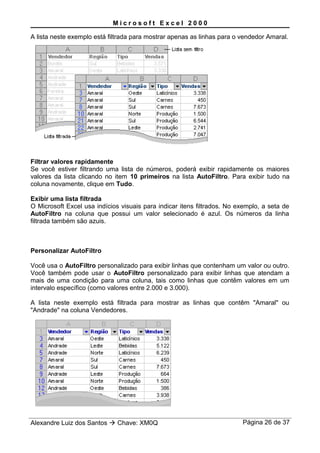M i c r o s o f t E x c e l 2 0 0 0
A lista neste exemplo está filtrada para mostrar apenas as linhas para o vendedor Amaral.
Filtrar valores rapidamente
Se você estiver filtrando uma lista de números, poderá exibir rapidamente os maiores
valores da lista clicando no item 10 primeiros na lista AutoFiltro. Para exibir tudo na
coluna novamente, clique em Tudo.
Exibir uma lista filtrada
O Microsoft Excel usa indícios visuais para indicar itens filtrados. No exemplo, a seta de
AutoFiltro na coluna que possui um valor selecionado é azul. Os números da linha
filtrada também são azuis.
Personalizar AutoFiltro
Você usa o AutoFiltro personalizado para exibir linhas que contenham um valor ou outro.
Você também pode usar o AutoFiltro personalizado para exibir linhas que atendam a
mais de uma condição para uma coluna, tais como linhas que contêm valores em um
intervalo específico (como valores entre 2.000 e 3.000).
A lista neste exemplo está filtrada para mostrar as linhas que contêm "Amaral" ou
"Andrade" na coluna Vendedores.
Alexandre Luiz dos Santos  Chave: XM0Q Página 26 de 37
 