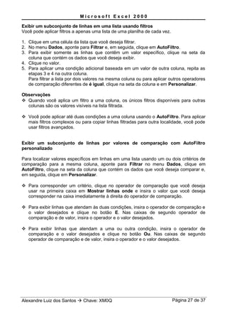 M i c r o s o f t E x c e l 2 0 0 0
Exibir um subconjunto de linhas em uma lista usando filtros
Você pode aplicar filtros a apenas uma lista de uma planilha de cada vez.
1. Clique em uma célula da lista que você deseja filtrar.
2. No menu Dados, aponte para Filtrar e, em seguida, clique em AutoFiltro.
3. Para exibir somente as linhas que contêm um valor específico, clique na seta da
coluna que contém os dados que você deseja exibir.
4. Clique no valor.
5. Para aplicar uma condição adicional baseada em um valor de outra coluna, repita as
etapas 3 e 4 na outra coluna.
Para filtrar a lista por dois valores na mesma coluna ou para aplicar outros operadores
de comparação diferentes de é igual, clique na seta da coluna e em Personalizar.
Observações
 Quando você aplica um filtro a uma coluna, os únicos filtros disponíveis para outras
colunas são os valores visíveis na lista filtrada.
 Você pode aplicar até duas condições a uma coluna usando o AutoFiltro. Para aplicar
mais filtros complexos ou para copiar linhas filtradas para outra localidade, você pode
usar filtros avançados.
Exibir um subconjunto de linhas por valores de comparação com AutoFiltro
personalizado
Para localizar valores específicos em linhas em uma lista usando um ou dois critérios de
comparação para a mesma coluna, aponte para Filtrar no menu Dados, clique em
AutoFiltro, clique na seta da coluna que contém os dados que você deseja comparar e,
em seguida, clique em Personalizar.
 Para corresponder um critério, clique no operador de comparação que você deseja
usar na primeira caixa em Mostrar linhas onde e insira o valor que você deseja
corresponder na caixa imediatamente à direita do operador de comparação.
 Para exibir linhas que atendam às duas condições, insira o operador de comparação e
o valor desejados e clique no botão E. Nas caixas de segundo operador de
comparação e de valor, insira o operador e o valor desejados.
 Para exibir linhas que atendam a uma ou outra condição, insira o operador de
comparação e o valor desejados e clique no botão Ou. Nas caixas de segundo
operador de comparação e de valor, insira o operador e o valor desejados.
Alexandre Luiz dos Santos  Chave: XM0Q Página 27 de 37
 