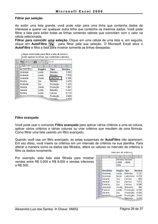 M i c r o s o f t E x c e l 2 0 0 0
Filtrar por seleção
Ao exibir uma lista grande, você pode rolar para uma linha que contenha dados de
interesse e querer ver qualquer outra linha que contenha os mesmos dados. Você pode
filtrar a lista para exibir todas as linhas contendo valores que coincidam com o valor na
célula selecionada.
Filtrar para coincidir uma seleção Clique em uma célula de uma lista e, em seguida,
clique em AutoFiltro. para filtrar pela sua seleção. O Microsoft Excel ativa o
AutoFiltro e filtra a lista para mostrar somente as linhas desejadas.
Filtro avançado
Você pode usar o comando Filtro avançado para aplicar vários critérios a uma só coluna,
aplicar vários critérios a várias colunas ou criar critérios que resultem de uma fórmula.
Como filtrar uma lista usando um filtro avançado.
Quando você usa um filtro avançado, as setas suspensas de AutoFiltro não aparecem.
Em vez disso, você insere os critérios em um intervalo de critérios na sua planilha. Para
alterar a maneira como os dados são filtrados, altere os valores no intervalo de critérios e
filtre os dados novamente.
Por exemplo, esta lista está filtrada para mostrar
vendas entre R$ 5.000 e R$ 8.000 e vendas inferiores
a R$ 500.
Alexandre Luiz dos Santos  Chave: XM0Q Página 28 de 37
 