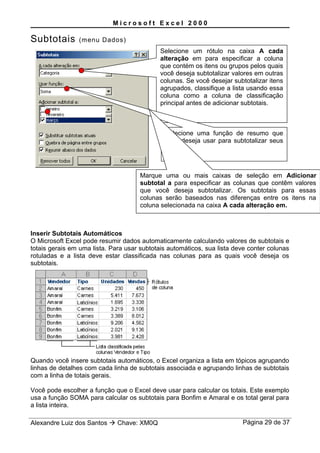 M i c r o s o f t E x c e l 2 0 0 0
Subtotais (menu Dados)
Inserir Subtotais Automáticos
O Microsoft Excel pode resumir dados automaticamente calculando valores de subtotais e
totais gerais em uma lista. Para usar subtotais automáticos, sua lista deve conter colunas
rotuladas e a lista deve estar classificada nas colunas para as quais você deseja os
subtotais.
Quando você insere subtotais automáticos, o Excel organiza a lista em tópicos agrupando
linhas de detalhes com cada linha de subtotais associada e agrupando linhas de subtotais
com a linha de totais gerais.
Você pode escolher a função que o Excel deve usar para calcular os totais. Este exemplo
usa a função SOMA para calcular os subtotais para Bonfim e Amaral e os total geral para
a lista inteira.
Alexandre Luiz dos Santos  Chave: XM0Q Página 29 de 37
Selecione um rótulo na caixa A cada
alteração em para especificar a coluna
que contém os itens ou grupos pelos quais
você deseja subtotalizar valores em outras
colunas. Se você desejar subtotalizar itens
agrupados, classifique a lista usando essa
coluna como a coluna de classificação
principal antes de adicionar subtotais.
Selecione uma função de resumo que
você deseja usar para subtotalizar seus
valores.
Marque uma ou mais caixas de seleção em Adicionar
subtotal a para especificar as colunas que contêm valores
que você deseja subtotalizar. Os subtotais para essas
colunas serão baseados nas diferenças entre os itens na
coluna selecionada na caixa A cada alteração em.
 