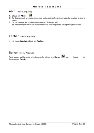 M i c r o s o f t E x c e l 2 0 0 0
Abrir (menu Arquivo)
1. Clique em Abrir.
2. Se desejar abrir um documento que tenha sido salvo em outra pasta, localize e abra a
pasta.
3. Clique duas vezes no documento que você deseja abrir.
Se não conseguir localizar o documento na lista de pastas, você pode pesquisá-lo.
Fechar (menu Arquivo)
 No menu Arquivo, clique em Fechar.
Salvar (menu Arquivo)
Para salvar rapidamente um documento, clique em Salvar na barra de
ferramentas Padrão.
Alexandre Luiz dos Santos  Chave: XM0Q Página 3 de 37
 