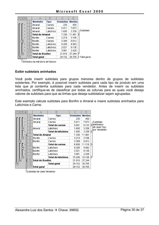 M i c r o s o f t E x c e l 2 0 0 0
Exibir subtotais aninhados
Você pode inserir subtotais para grupos menores dentro de grupos de subtotais
existentes. Por exemplo, é possível inserir subtotais para cada tipo de produto em uma
lista que já contenha subtotais para cada vendedor. Antes de inserir os subtotais
aninhados, certifique-se de classificar por todas as colunas para as quais você deseja
valores de subtotais para que as linhas que deseja subtotalizar sejam agrupadas.
Este exemplo calcula subtotais para Bonfim e Amaral e insere subtotais aninhados para
Laticínios e Carne.
Alexandre Luiz dos Santos  Chave: XM0Q Página 30 de 37
 