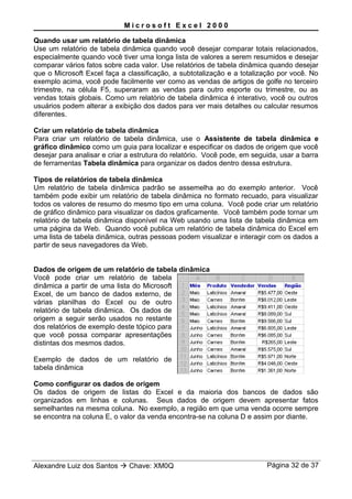 M i c r o s o f t E x c e l 2 0 0 0
Quando usar um relatório de tabela dinâmica
Use um relatório de tabela dinâmica quando você desejar comparar totais relacionados,
especialmente quando você tiver uma longa lista de valores a serem resumidos e desejar
comparar vários fatos sobre cada valor. Use relatórios de tabela dinâmica quando desejar
que o Microsoft Excel faça a classificação, a subtotalização e a totalização por você. No
exemplo acima, você pode facilmente ver como as vendas de artigos de golfe no terceiro
trimestre, na célula F5, superaram as vendas para outro esporte ou trimestre, ou as
vendas totais globais. Como um relatório de tabela dinâmica é interativo, você ou outros
usuários podem alterar a exibição dos dados para ver mais detalhes ou calcular resumos
diferentes.
Criar um relatório de tabela dinâmica
Para criar um relatório de tabela dinâmica, use o Assistente de tabela dinâmica e
gráfico dinâmico como um guia para localizar e especificar os dados de origem que você
desejar para analisar e criar a estrutura do relatório. Você pode, em seguida, usar a barra
de ferramentas Tabela dinâmica para organizar os dados dentro dessa estrutura.
Tipos de relatórios de tabela dinâmica
Um relatório de tabela dinâmica padrão se assemelha ao do exemplo anterior. Você
também pode exibir um relatório de tabela dinâmica no formato recuado, para visualizar
todos os valores de resumo do mesmo tipo em uma coluna. Você pode criar um relatório
de gráfico dinâmico para visualizar os dados graficamente. Você também pode tornar um
relatório de tabela dinâmica disponível na Web usando uma lista de tabela dinâmica em
uma página da Web. Quando você publica um relatório de tabela dinâmica do Excel em
uma lista de tabela dinâmica, outras pessoas podem visualizar e interagir com os dados a
partir de seus navegadores da Web.
Dados de origem de um relatório de tabela dinâmica
Você pode criar um relatório de tabela
dinâmica a partir de uma lista do Microsoft
Excel, de um banco de dados externo, de
várias planilhas do Excel ou de outro
relatório de tabela dinâmica. Os dados de
origem a seguir serão usados no restante
dos relatórios de exemplo deste tópico para
que você possa comparar apresentações
distintas dos mesmos dados.
Exemplo de dados de um relatório de
tabela dinâmica
Como configurar os dados de origem
Os dados de origem de listas do Excel e da maioria dos bancos de dados são
organizados em linhas e colunas. Seus dados de origem devem apresentar fatos
semelhantes na mesma coluna. No exemplo, a região em que uma venda ocorre sempre
se encontra na coluna E, o valor da venda encontra-se na coluna D e assim por diante.
Alexandre Luiz dos Santos  Chave: XM0Q Página 32 de 37
 