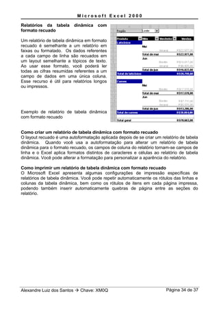 M i c r o s o f t E x c e l 2 0 0 0
Relatórios da tabela dinâmica com
formato recuado
Um relatório de tabela dinâmica em formato
recuado é semelhante a um relatório em
faixas ou formatado. Os dados referentes
a cada campo de linha são recuados em
um layout semelhante a tópicos de texto.
Ao usar esse formato, você poderá ler
todas as cifras resumidas referentes a um
campo de dados em uma única coluna.
Esse recurso é útil para relatórios longos
ou impressos.
Exemplo de relatório de tabela dinâmica
com formato recuado
Como criar um relatório de tabela dinâmica com formato recuado
O layout recuado é uma autoformatação aplicada depois de se criar um relatório de tabela
dinâmica. Quando você usa a autoformatação para alterar um relatório de tabela
dinâmica para o formato recuado, os campos de coluna do relatório tornam-se campos de
linha e o Excel aplica formatos distintos de caracteres e células ao relatório de tabela
dinâmica. Você pode alterar a formatação para personalizar a aparência do relatório.
Como imprimir um relatório de tabela dinâmica com formato recuado
O Microsoft Excel apresenta algumas configurações de impressão específicas de
relatórios de tabela dinâmica. Você pode repetir automaticamente os rótulos das linhas e
colunas da tabela dinâmica, bem como os rótulos de itens em cada página impressa,
podendo também inserir automaticamente quebras de página entre as seções do
relatório.
Alexandre Luiz dos Santos  Chave: XM0Q Página 34 de 37
 