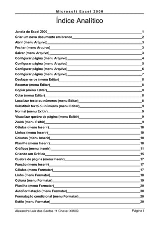 M i c r o s o f t E x c e l 2 0 0 0
Índice Analítico
Janela do Excel 2000_____________________________________________________1
Criar um novo documento em branco________________________________________2
Abrir (menu Arquivo)_____________________________________________________3
Fechar (menu Arquivo)____________________________________________________3
Salvar (menu Arquivo)____________________________________________________3
Configurar página (menu Arquivo)__________________________________________4
Configurar página (menu Arquivo)__________________________________________5
Configurar página (menu Arquivo)__________________________________________6
Configurar página (menu Arquivo)__________________________________________7
Desfazer erros (menu Editar)_______________________________________________8
Recortar (menu Editar)____________________________________________________8
Copiar (menu Editar)______________________________________________________8
Colar (menu Editar)_______________________________________________________8
Localizar texto ou números (menu Editar)____________________________________8
Substituir texto ou números (menu Editar)___________________________________9
Normal (menu Exibir)_____________________________________________________9
Visualizar quebra de página (menu Exibir)____________________________________9
Zoom (menu Exibir)_______________________________________________________9
Células (menu Inserir)____________________________________________________10
Linhas (menu Inserir)____________________________________________________10
Colunas (menu Inserir)___________________________________________________10
Planilha (menu Inserir)___________________________________________________10
Gráficos (menu Inserir)___________________________________________________11
Criando um Gráfico______________________________________________________15
Quebra de página (menu Inserir)___________________________________________17
Função (menu Inserir)____________________________________________________17
Células (menu Formatar)_________________________________________________17
Linha (menu Formatar)___________________________________________________18
Coluna (menu Formatar)__________________________________________________19
Planilha (menu Formatar)_________________________________________________20
AutoFormatação (menu Formatar)_________________________________________20
Formatação condicional (menu Formatar)___________________________________20
Estilo (menu Formatar)___________________________________________________20
Alexandre Luiz dos Santos  Chave: XM0Q Página I
 