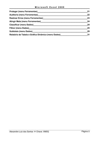 M i c r o s o f t E x c e l 2 0 0 0
Proteger (menu Ferramentas)_____________________________________________21
Auditoria (menu Ferramentas)_____________________________________________22
Rastrear Erros (menu Ferramentas)________________________________________23
Atingir Meta (menu Ferramentas)__________________________________________24
Classificar (menu Dados)_________________________________________________24
Filtrar (menu Dados)_____________________________________________________25
Subtotais (menu Dados)__________________________________________________29
Relatório de Tabela e Gráfico Dinâmico (menu Dados)_________________________31
Alexandre Luiz dos Santos  Chave: XM0Q Página II
 