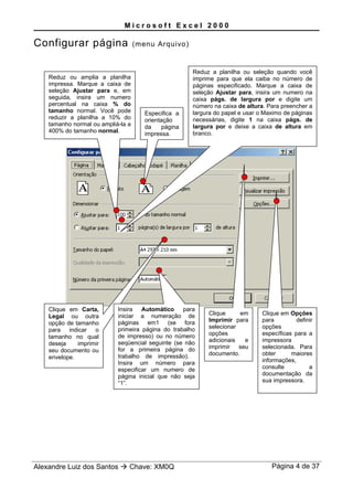 M i c r o s o f t E x c e l 2 0 0 0
Configurar página (menu Arquivo)
Alexandre Luiz dos Santos  Chave: XM0Q Página 4 de 37
Especifica a
orientação
da página
impressa.
Reduz ou amplia a planilha
impressa. Marque a caixa de
seleção Ajustar para e, em
seguida, insira um numero
percentual na caixa % do
tamanho normal. Você pode
reduzir a planilha a 10% do
tamanho normal ou ampliá-la a
400% do tamanho normal.
Reduz a planilha ou seleção quando você
imprime para que ela caiba no número de
páginas especificado. Marque a caixa de
seleção Ajustar para, insira um numero na
caixa págs. de largura por e digite um
número na caixa de altura. Para preencher a
largura do papel e usar o Maximo de páginas
necessárias, digite 1 na caixa págs. de
largura por e deixe a caixa de altura em
branco.
Clique em Carta,
Legal ou outra
opção de tamanho
para indicar o
tamanho no qual
deseja imprimir
seu documento ou
envelope.
Insira Automático para
iniciar a numeração de
páginas em1 (se fora
primeira página do trabalho
de impresso) ou no número
seqüencial seguinte (se não
for a primeira página do
trabalho de impressão).
Insira um número para
especificar um numero de
página inicial que não seja
“1”.
Clique em
Imprimir para
selecionar
opções
adicionais e
imprimir seu
documento.
Clique em Opções
para definir
opções
específicas para a
impressora
selecionada. Para
obter maiores
informações,
consulte a
documentação da
sua impressora.
 