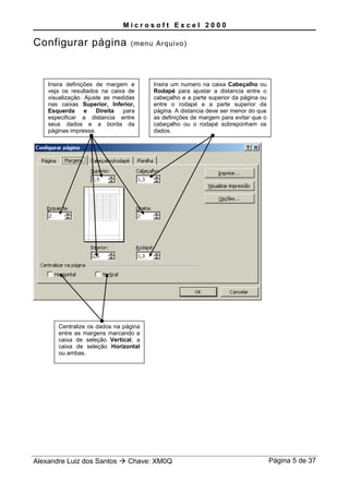 M i c r o s o f t E x c e l 2 0 0 0
Configurar página (menu Arquivo)
Alexandre Luiz dos Santos  Chave: XM0Q Página 5 de 37
Insira definições de margem e
veja os resultados na caixa de
visualização. Ajuste as medidas
nas caixas Superior, Inferior,
Esquerda e Direita para
especificar a distancia entre
seus dados e a borda da
páginas impressa.
Insira um numero na caixa Cabeçalho ou
Rodapé para ajustar a distancia entre o
cabeçalho e a parte superior da página ou
entre o rodapé e a parte superior da
página. A distancia deve ser menor do que
as definições de margem para evitar que o
cabeçalho ou o rodapé sobreponham os
dados.
Centralize os dados na página
entre as margens marcando a
caixa de seleção Vertical, a
caixa de seleção Horizontal
ou ambas.
 