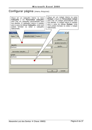 M i c r o s o f t E x c e l 2 0 0 0
Configurar página (menu Arquivo)
Alexandre Luiz dos Santos  Chave: XM0Q Página 6 de 37
Clique em um cabeçalho interno na caixa
Cabeçalho e em Personalizar cabeçalho
para criar um cabeçalho personalizado para
sua planilha. O cabeçalho interno é copiado
para a caixa de diálogo Cabeçalho, onde você
poderá formatar ou editar o cabeçalho
selecionado.
Clique em um rodapé interno na caixa
Rodapé e dique em Personalizar rodapé
para criar um rodapé personalizado para
sua planilha. O rodapé interno é copiado
para a caixa de diálogo Rodapé, onde
você poderá formatar ou editar o rodapé
selecionado.
 
