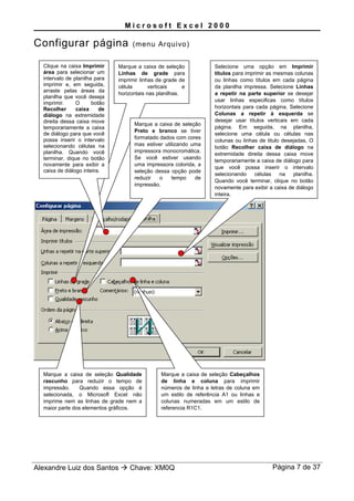 M i c r o s o f t E x c e l 2 0 0 0
Configurar página (menu Arquivo)
Alexandre Luiz dos Santos  Chave: XM0Q Página 7 de 37
Selecione uma opção em Imprimir
títulos para imprimir as mesmas colunas
ou linhas como títulos em cada página
da planilha impressa. Selecione Linhas
a repetir na parte superior se desejar
usar linhas especificas como títulos
horizontais para cada página. Selecione
Colunas a repetir à esquerda se
desejar usar títulos verticais em cada
página. Em seguida, na planilha,
selecione uma célula ou células nas
colunas ou linhas de titulo desejadas, O
botão Recolher caixa de diálogo na
extremidade direita dessa caixa move
temporariamente a caixa de diálogo para
que você possa inserir o intervalo
selecionando células na planilha.
Quando você terminar, clique no botão
novamente para exibir a caixa de diálogo
inteira.
Marque a caixa de seleção
Linhas de grade para
imprimir linhas de grade de
célula verticais e
horizontais nas planilhas.
Clique na caixa Imprimir
área para selecionar um
intervalo de planilha para
imprimir e, em seguida,
arraste pelas áreas da
planilha que você deseja
imprimir. O botão
Recolher caixa de
diálogo na extremidade
direita dessa caixa move
temporariamente a caixa
de diálogo para que você
possa inserir o intervalo
selecionando células na
planilha. Quando você
terminar, dique no botão
novamente para exibir a
caixa de diálogo inteira.
Marque a caixa de seleção
Preto e branco se tiver
formatado dados com cores
mas estiver utilizando uma
impressora monocromática.
Se você estiver usando
uma impressora colorida, a
seleção dessa opção pode
reduzir o tempo de
impressão.
Marque a caixa de seleção Qualidade
rascunho para reduzir o tempo de
impressão. Quando essa opção é
selecionada, o Microsofl Excel não
imprime nem as linhas de grade nem a
maior parte dos elementos gráficos.
Marque a caixa de seleção Cabeçalhos
de linha e coluna para imprimir
números de linha e letras de coluna em
um estilo de referência A1 ou linhas e
colunas numeradas em um estilo de
referencia R1C1.
 