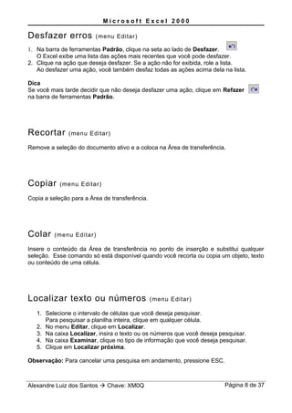 M i c r o s o f t E x c e l 2 0 0 0
Desfazer erros (menu Editar)
1. Na barra de ferramentas Padrão, clique na seta ao lado de Desfazer.
O Excel exibe uma lista das ações mais recentes que você pode desfazer.
2. Clique na ação que deseja desfazer. Se a ação não for exibida, role a lista.
Ao desfazer uma ação, você também desfaz todas as ações acima dela na lista.
Dica
Se você mais tarde decidir que não deseja desfazer uma ação, clique em Refazer
na barra de ferramentas Padrão.
Recortar (menu Editar)
Remove a seleção do documento ativo e a coloca na Área de transferência.
Copiar (menu Editar)
Copia a seleção para a Área de transferência.
Colar (menu Editar)
Insere o conteúdo da Área de transferência no ponto de inserção e substitui qualquer
seleção. Esse comando só está disponível quando você recorta ou copia um objeto, texto
ou conteúdo de uma célula.
Localizar texto ou números (menu Editar)
1. Selecione o intervalo de células que você deseja pesquisar.
Para pesquisar a planilha inteira, clique em qualquer célula.
2. No menu Editar, clique em Localizar.
3. Na caixa Localizar, insira o texto ou os números que você deseja pesquisar.
4. Na caixa Examinar, clique no tipo de informação que você deseja pesquisar.
5. Clique em Localizar próxima.
Observação: Para cancelar uma pesquisa em andamento, pressione ESC.
Alexandre Luiz dos Santos  Chave: XM0Q Página 8 de 37
 