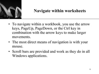 Navigate within worksheets To navigate within a workbook, you use the arrow keys, PageUp, PageDown, or the Ctrl key in combination with the arrow keys to make larger movements.  The most direct means of navigation is with your mouse.  Scroll bars are provided and work as they do in all Windows applications.  