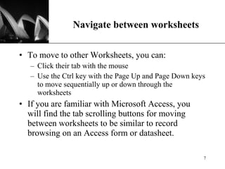 Navigate between worksheets To move to other Worksheets, you can:  Click their tab with the mouse Use the Ctrl key with the Page Up and Page Down keys to move sequentially up or down through the worksheets If you are familiar with Microsoft Access, you will find the tab scrolling buttons for moving between worksheets to be similar to record browsing on an Access form or datasheet.  