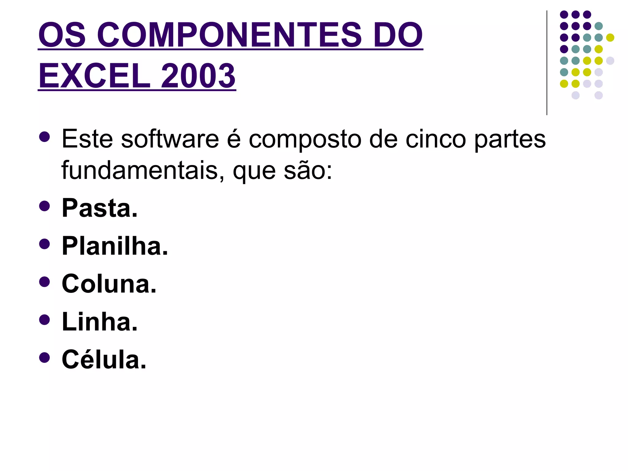 OS COMPONENTES DO EXCEL 2003   Este software é composto de cinco partes fundamentais, que são: Pasta. Planilha. Coluna. Linha. Célula. 