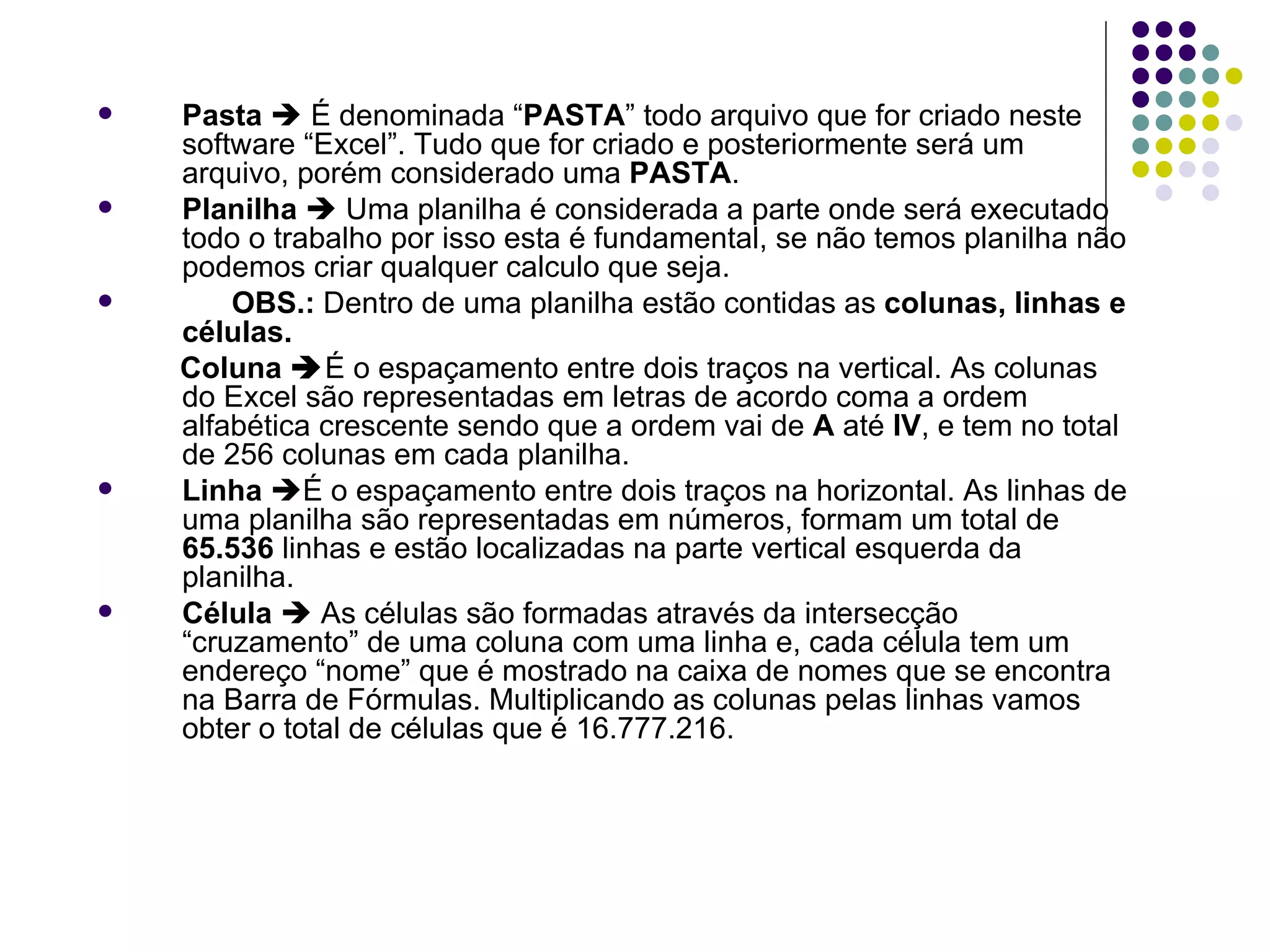 Pasta     É denominada “ PASTA ” todo arquivo que for criado neste software “Excel”. Tudo que for criado e posteriormente será um arquivo, porém considerado uma  PASTA . Planilha     Uma planilha é considerada a parte onde será executado todo o trabalho por isso esta é fundamental, se não temos planilha não podemos criar qualquer calculo que seja.  OBS.:  Dentro de uma planilha estão contidas as  colunas, linhas e células. Coluna   É o espaçamento entre dois traços na vertical.   As colunas do Excel são representadas em letras de acordo coma a ordem alfabética crescente sendo que a ordem vai de  A  até  IV , e tem no total de 256 colunas em cada planilha. Linha    É o espaçamento entre dois traços na horizontal. As linhas de uma planilha são representadas em números, formam um total de  65.536  linhas e estão localizadas na parte vertical esquerda da planilha. Célula     As células são formadas através da intersecção “cruzamento” de uma coluna com uma linha e, cada célula tem um endereço “nome” que é mostrado na caixa de nomes que se encontra na Barra de Fórmulas. Multiplicando as colunas pelas linhas vamos obter o total de células que é 16.777.216. 