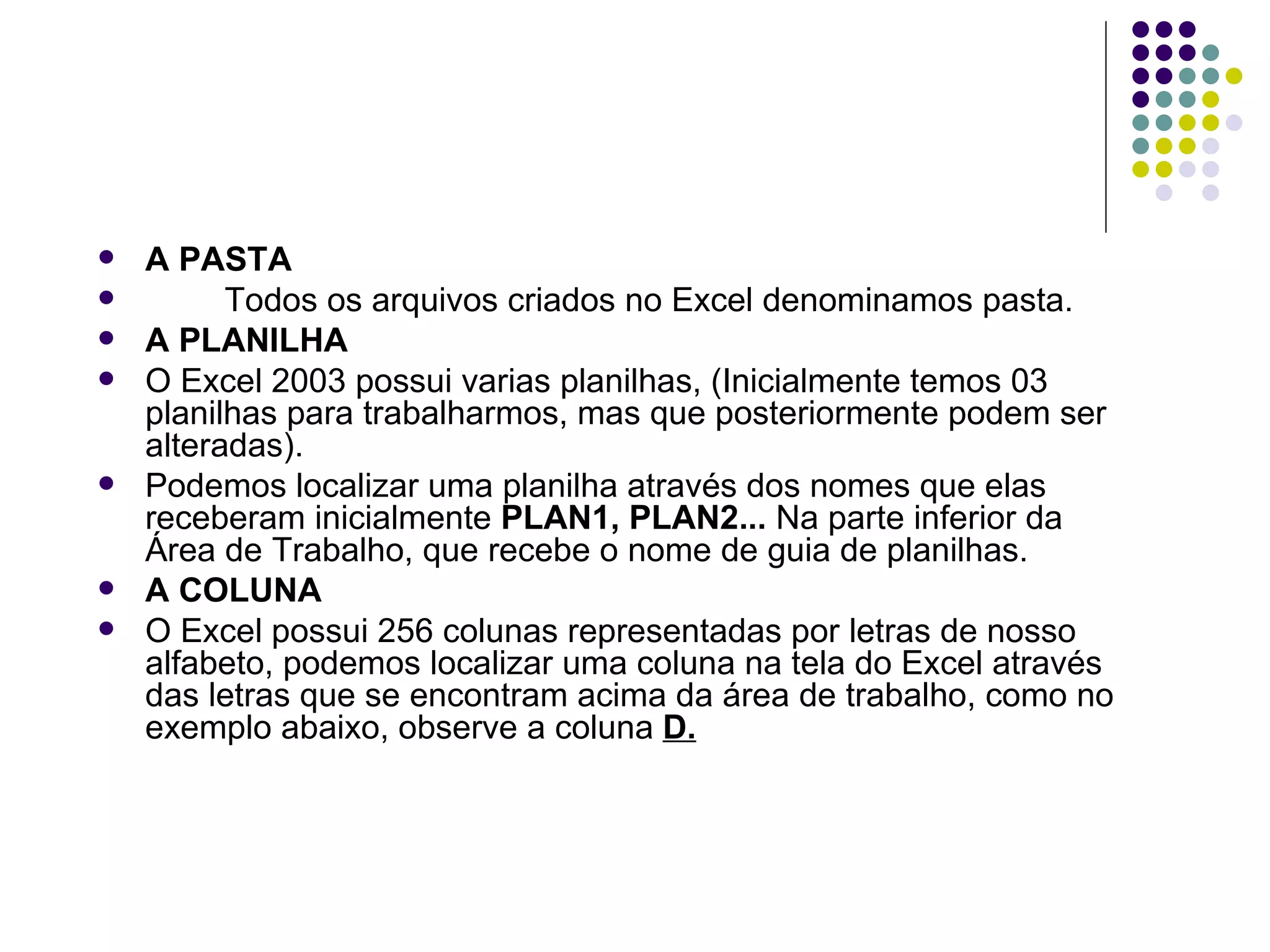A PASTA Todos os arquivos criados no Excel denominamos pasta. A PLANILHA O Excel 2003 possui varias planilhas, (Inicialmente temos 03 planilhas para trabalharmos, mas que posteriormente podem ser alteradas). Podemos localizar uma planilha através dos nomes que elas receberam inicialmente  PLAN1,   PLAN2...  Na parte inferior da Área de Trabalho, que recebe o nome de guia de planilhas. A COLUNA O Excel possui 256 colunas representadas por letras de nosso alfabeto, podemos localizar uma coluna na tela do Excel através das letras que se encontram acima da área de trabalho, como no exemplo abaixo, observe a coluna  D. 