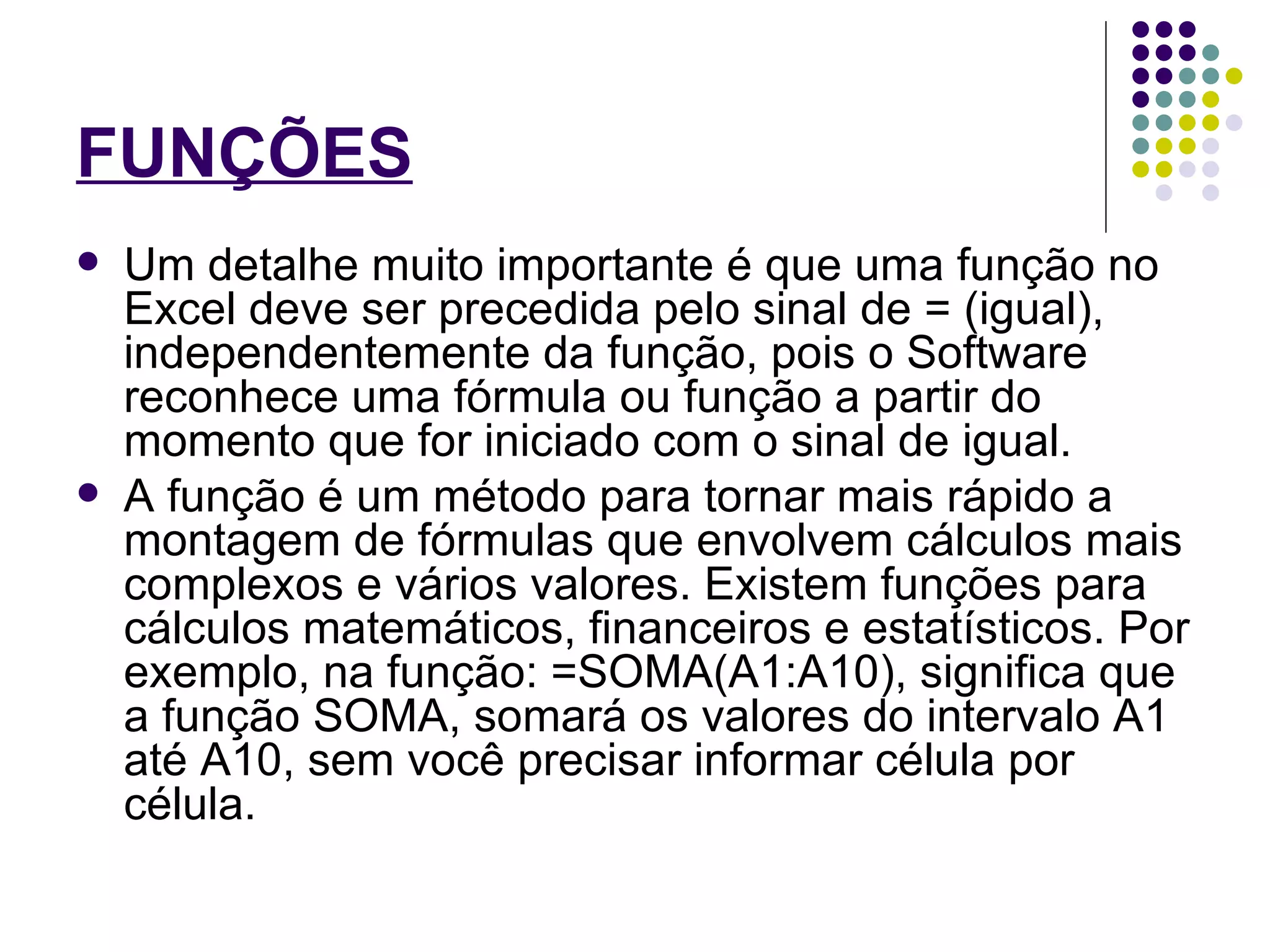 FUNÇÕES   Um detalhe muito importante é que uma função no Excel deve ser precedida pelo sinal de = (igual), independentemente da função, pois o Software reconhece uma fórmula ou função a partir do momento que for iniciado com o sinal de igual. A função é um método para tornar mais rápido a montagem de fórmulas que envolvem cálculos mais complexos e vários valores. Existem funções para cálculos matemáticos, financeiros e estatísticos. Por exemplo, na função: =SOMA(A1:A10), significa que a função SOMA, somará os valores do intervalo A1 até A10, sem você precisar informar célula por célula. 
