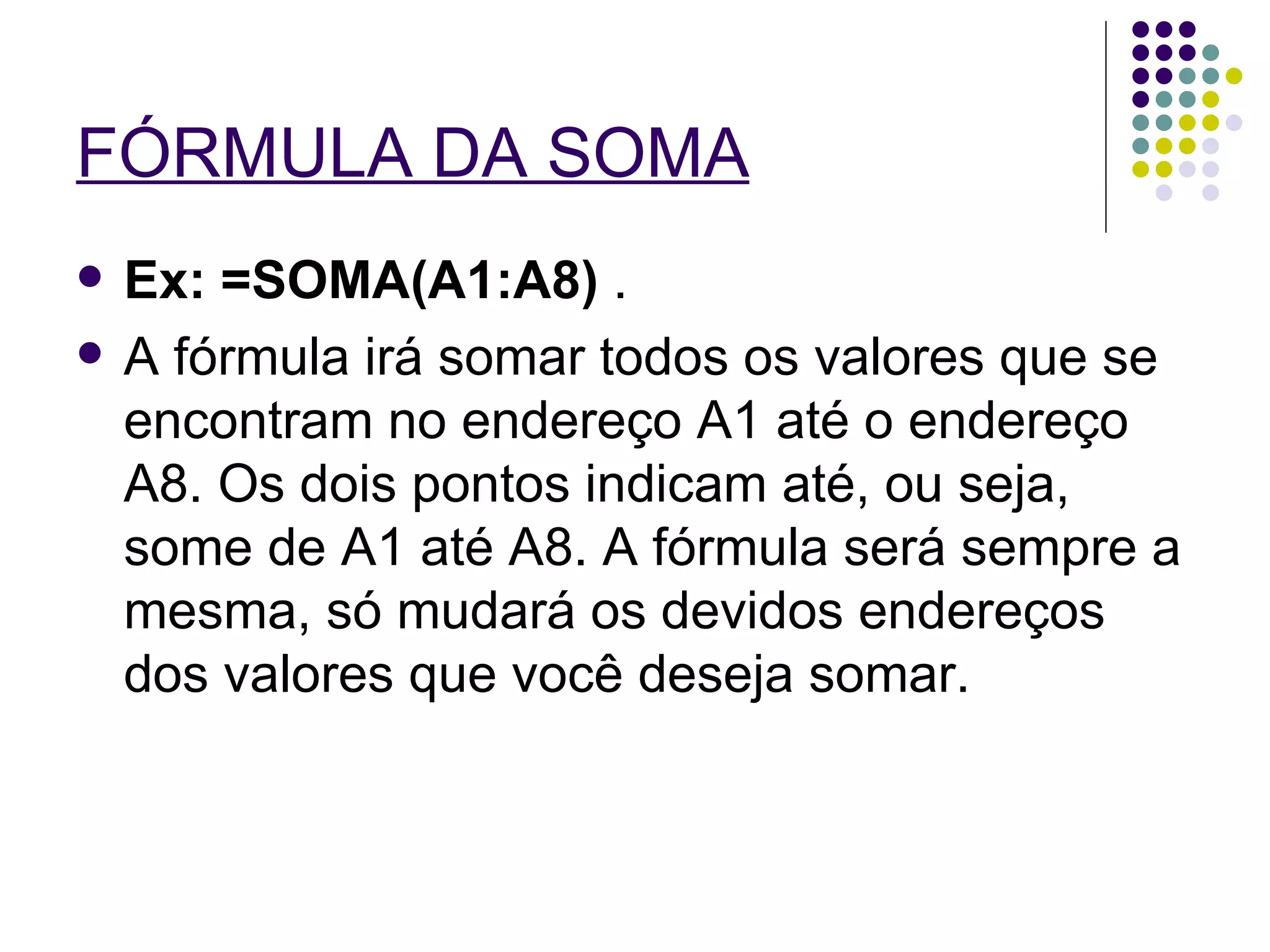FÓRMULA DA SOMA   Ex: =SOMA(A1:A8)  .  A fórmula irá somar todos os valores que se encontram no endereço A1 até o endereço A8. Os dois pontos indicam até, ou seja, some de A1 até A8. A fórmula será sempre a mesma, só mudará os devidos endereços dos valores que você deseja somar. 
