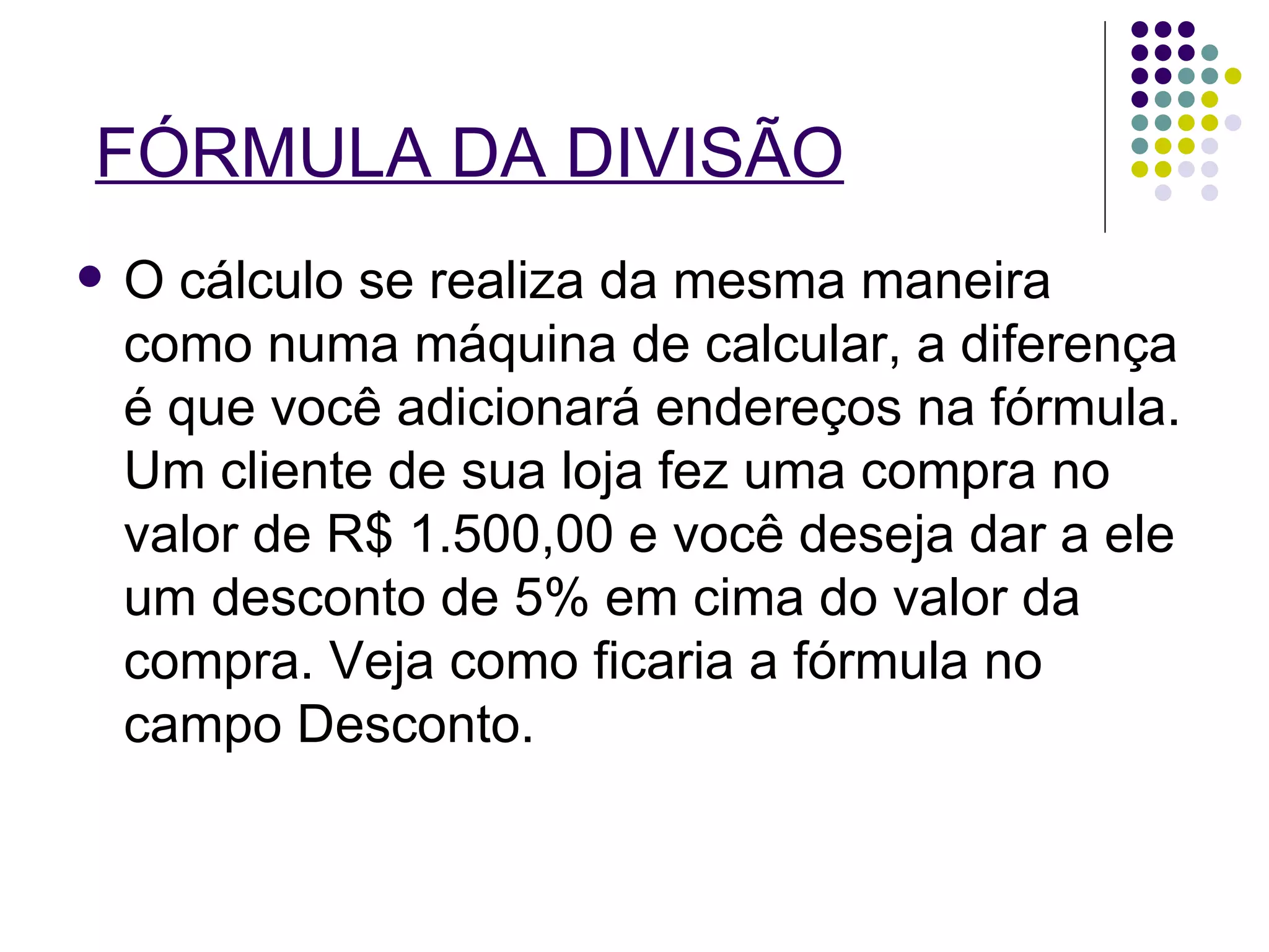 FÓRMULA DA DIVISÃO O cálculo se realiza da mesma maneira como numa máquina de calcular, a diferença é que você adicionará endereços na fórmula. Um cliente de sua loja fez uma compra no valor de R$ 1.500,00 e você deseja dar a ele um desconto de 5% em cima do valor da compra. Veja como ficaria a fórmula no campo Desconto. 
