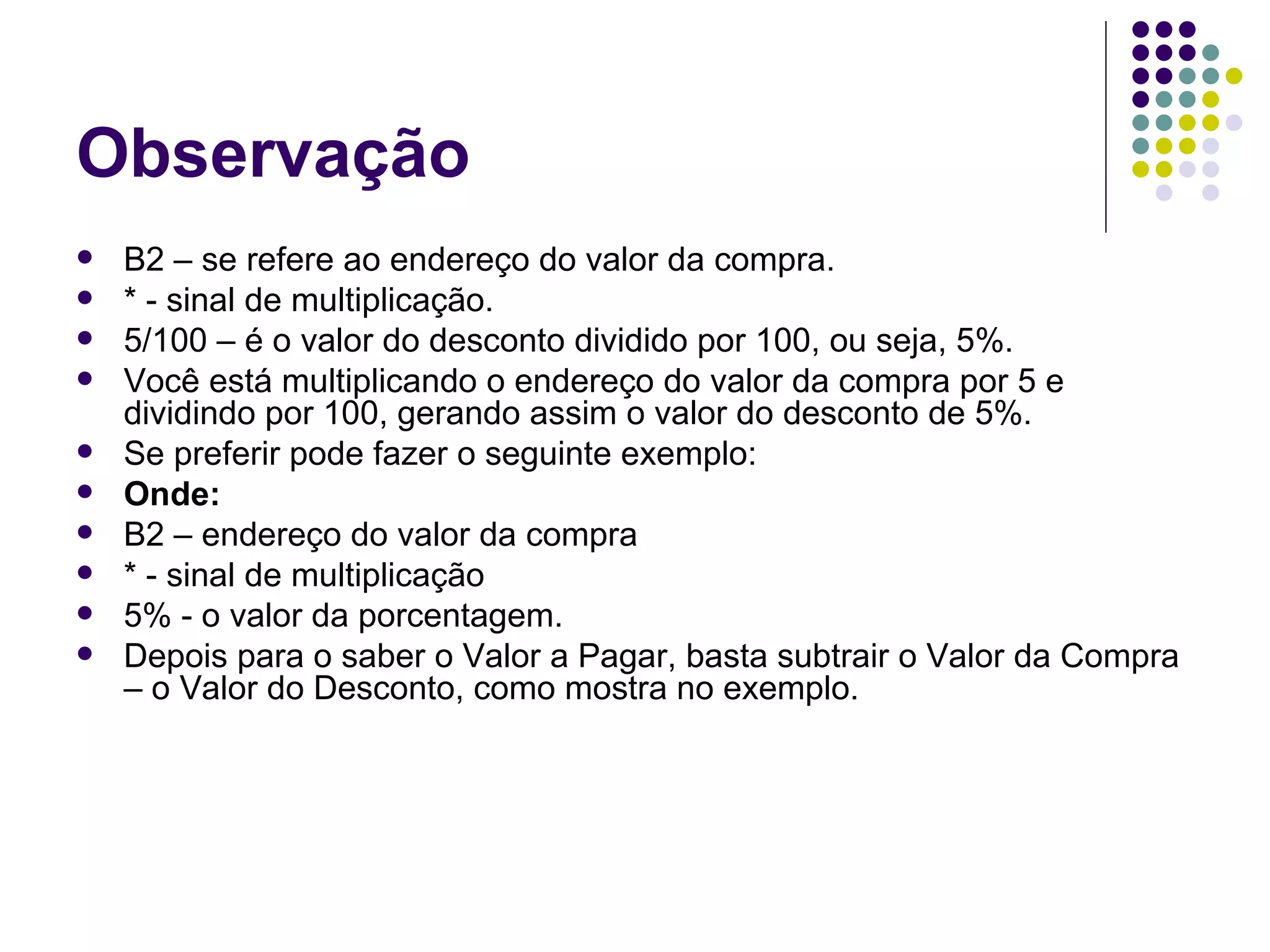 Observação B2 – se refere ao endereço do valor da compra. * - sinal de multiplicação. 5/100 – é o valor do desconto dividido por 100, ou seja, 5%. Você está multiplicando o endereço do valor da compra por 5 e dividindo por 100, gerando assim o valor do desconto de 5%. Se preferir pode fazer o seguinte exemplo: Onde: B2 – endereço do valor da compra * - sinal de multiplicação 5% - o valor da porcentagem. Depois para o saber o Valor a Pagar, basta subtrair o Valor da Compra – o Valor do Desconto, como mostra no exemplo. 