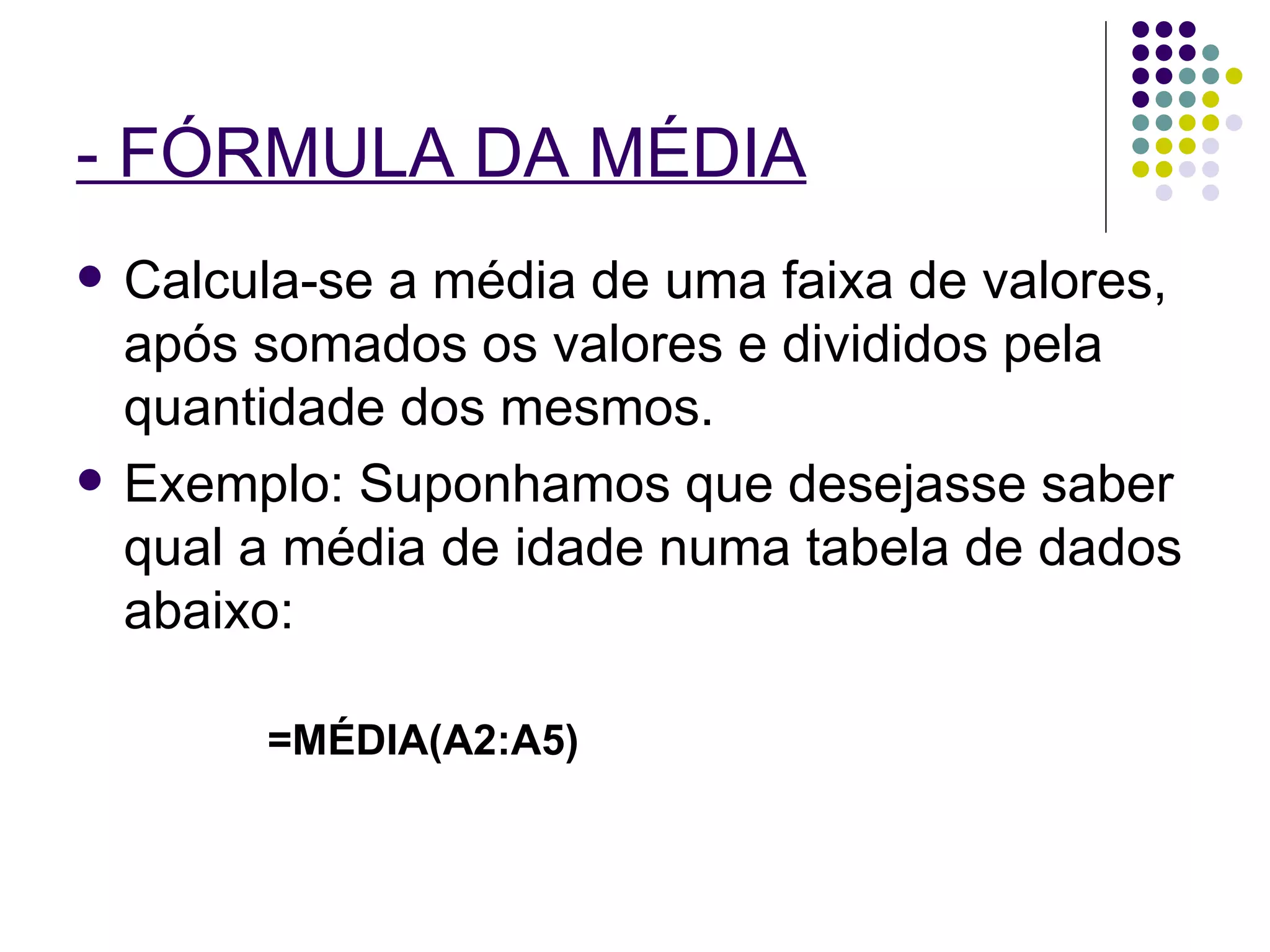 - FÓRMULA DA MÉDIA   Calcula-se a média de uma faixa de valores, após somados os valores e divididos pela quantidade dos mesmos. Exemplo: Suponhamos que desejasse saber qual a média de idade numa tabela de dados abaixo: =MÉDIA(A2:A5) 