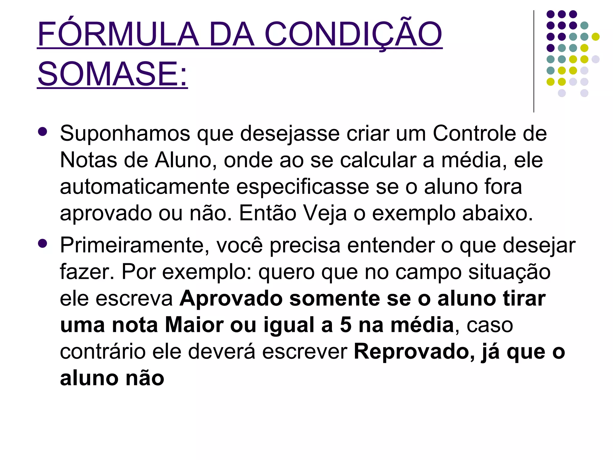 FÓRMULA DA CONDIÇÃO SOMASE:   Suponhamos que desejasse criar um Controle de Notas de Aluno, onde ao se calcular a média, ele automaticamente especificasse se o aluno fora aprovado ou não. Então Veja o exemplo abaixo. Primeiramente, você precisa entender o que desejar fazer. Por exemplo: quero que no campo situação ele escreva  Aprovado somente se o aluno tirar uma nota Maior ou igual a 5 na média , caso contrário ele deverá escrever  Reprovado, já que o aluno não   