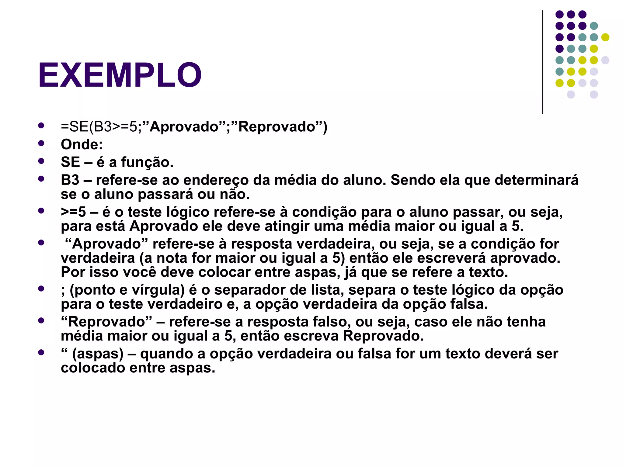 EXEMPLO =SE(B3>=5 ;”Aprovado”;”Reprovado”) Onde: SE – é a função. B3 – refere-se ao endereço da média do aluno. Sendo ela que determinará se o aluno passará ou não. >=5 – é o teste lógico refere-se à condição para o aluno passar, ou seja, para está Aprovado ele deve atingir uma média maior ou igual a 5. “ Aprovado” refere-se à resposta verdadeira, ou seja, se a condição for verdadeira (a nota for maior ou igual a 5) então ele escreverá aprovado. Por isso você deve colocar entre aspas, já que se refere a texto. ; (ponto e vírgula) é o separador de lista, separa o teste lógico da opção para o teste verdadeiro e, a opção verdadeira da opção falsa. “ Reprovado” – refere-se a resposta falso, ou seja, caso ele não tenha média maior ou igual a 5, então escreva Reprovado. “  (aspas) – quando a opção verdadeira ou falsa for um texto deverá ser colocado entre aspas. 