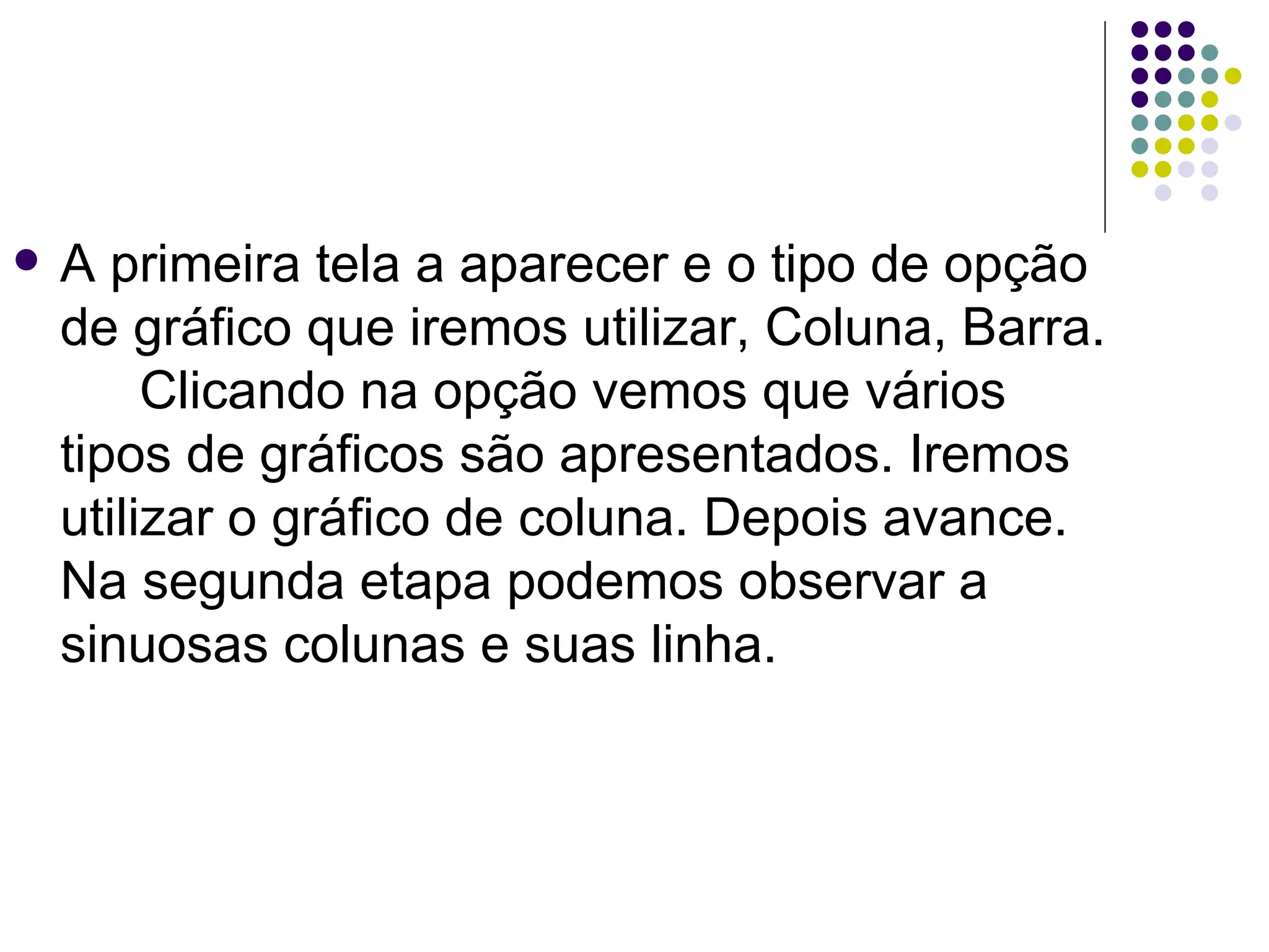 A primeira tela a aparecer e o tipo de opção de gráfico que iremos utilizar, Coluna, Barra. Clicando na opção vemos que vários tipos de gráficos são apresentados. Iremos utilizar o gráfico de coluna. Depois avance.  Na segunda etapa podemos observar a sinuosas colunas e suas linha.  