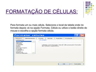 FORMATAÇÃO DE CÉLULAS:   Para formata um ou mais célula. Selecione o local da tabela onde ira formata depois vá na opção Formata, Célula ou utilize o botão direito do mouse e escolha a opção formata célula. 