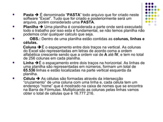 Pasta     É denominada “ PASTA ” todo arquivo que for criado neste software “Excel”. Tudo que for criado e posteriormente será um arquivo, porém considerado uma  PASTA . Planilha     Uma planilha é considerada a parte onde será executado todo o trabalho por isso esta é fundamental, se não temos planilha não podemos criar qualquer calculo que seja.  OBS.:  Dentro de uma planilha estão contidas as  colunas, linhas e células. Coluna   É o espaçamento entre dois traços na vertical.   As colunas do Excel são representadas em letras de acordo coma a ordem alfabética crescente sendo que a ordem vai de  A  até  IV , e tem no total de 256 colunas em cada planilha. Linha    É o espaçamento entre dois traços na horizontal. As linhas de uma planilha são representadas em números, formam um total de  65.536  linhas e estão localizadas na parte vertical esquerda da planilha. Célula     As células são formadas através da intersecção “cruzamento” de uma coluna com uma linha e, cada célula tem um endereço “nome” que é mostrado na caixa de nomes que se encontra na Barra de Fórmulas. Multiplicando as colunas pelas linhas vamos obter o total de células que é 16.777.216. 