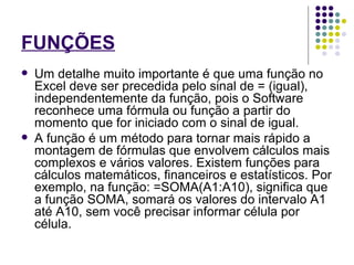 FUNÇÕES   Um detalhe muito importante é que uma função no Excel deve ser precedida pelo sinal de = (igual), independentemente da função, pois o Software reconhece uma fórmula ou função a partir do momento que for iniciado com o sinal de igual. A função é um método para tornar mais rápido a montagem de fórmulas que envolvem cálculos mais complexos e vários valores. Existem funções para cálculos matemáticos, financeiros e estatísticos. Por exemplo, na função: =SOMA(A1:A10), significa que a função SOMA, somará os valores do intervalo A1 até A10, sem você precisar informar célula por célula. 