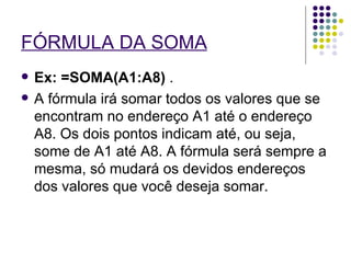 FÓRMULA DA SOMA   Ex: =SOMA(A1:A8)  .  A fórmula irá somar todos os valores que se encontram no endereço A1 até o endereço A8. Os dois pontos indicam até, ou seja, some de A1 até A8. A fórmula será sempre a mesma, só mudará os devidos endereços dos valores que você deseja somar. 