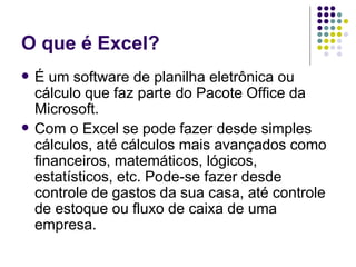 O que é Excel? É um software de planilha eletrônica ou cálculo que faz parte do Pacote Office da Microsoft.  Com o Excel se pode fazer desde simples cálculos, até cálculos mais avançados como financeiros, matemáticos, lógicos, estatísticos, etc. Pode-se fazer desde controle de gastos da sua casa, até controle de estoque ou fluxo de caixa de uma empresa. 