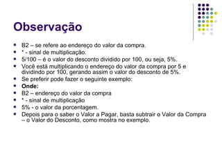 Observação B2 – se refere ao endereço do valor da compra. * - sinal de multiplicação. 5/100 – é o valor do desconto dividido por 100, ou seja, 5%. Você está multiplicando o endereço do valor da compra por 5 e dividindo por 100, gerando assim o valor do desconto de 5%. Se preferir pode fazer o seguinte exemplo: Onde: B2 – endereço do valor da compra * - sinal de multiplicação 5% - o valor da porcentagem. Depois para o saber o Valor a Pagar, basta subtrair o Valor da Compra – o Valor do Desconto, como mostra no exemplo. 