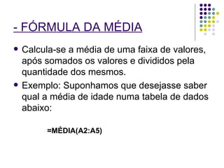 - FÓRMULA DA MÉDIA   Calcula-se a média de uma faixa de valores, após somados os valores e divididos pela quantidade dos mesmos. Exemplo: Suponhamos que desejasse saber qual a média de idade numa tabela de dados abaixo: =MÉDIA(A2:A5) 