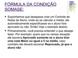 FÓRMULA DA CONDIÇÃO SOMASE:   Suponhamos que desejasse criar um Controle de Notas de Aluno, onde ao se calcular a média, ele automaticamente especificasse se o aluno fora aprovado ou não. Então Veja o exemplo abaixo. Primeiramente, você precisa entender o que desejar fazer. Por exemplo: quero que no campo situação ele escreva  Aprovado somente se o aluno tirar uma nota Maior ou igual a 5 na média , caso contrário ele deverá escrever  Reprovado, já que o aluno não   