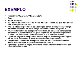 EXEMPLO =SE(B3>=5 ;”Aprovado”;”Reprovado”) Onde: SE – é a função. B3 – refere-se ao endereço da média do aluno. Sendo ela que determinará se o aluno passará ou não. >=5 – é o teste lógico refere-se à condição para o aluno passar, ou seja, para está Aprovado ele deve atingir uma média maior ou igual a 5. “ Aprovado” refere-se à resposta verdadeira, ou seja, se a condição for verdadeira (a nota for maior ou igual a 5) então ele escreverá aprovado. Por isso você deve colocar entre aspas, já que se refere a texto. ; (ponto e vírgula) é o separador de lista, separa o teste lógico da opção para o teste verdadeiro e, a opção verdadeira da opção falsa. “ Reprovado” – refere-se a resposta falso, ou seja, caso ele não tenha média maior ou igual a 5, então escreva Reprovado. “  (aspas) – quando a opção verdadeira ou falsa for um texto deverá ser colocado entre aspas. 