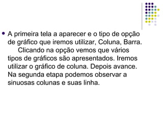 A primeira tela a aparecer e o tipo de opção de gráfico que iremos utilizar, Coluna, Barra. Clicando na opção vemos que vários tipos de gráficos são apresentados. Iremos utilizar o gráfico de coluna. Depois avance.  Na segunda etapa podemos observar a sinuosas colunas e suas linha.  