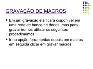 GRAVAÇÃO DE MACROS   Em um gravação ela ficara disponível em uma rede de banco de dados, mas para gravar iremos utilizar os seguintes procedimentos: Ir na opção ferramentas depois em macros em seguida clicar em gravar macros.  