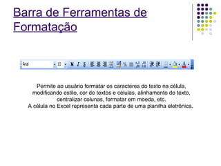 Barra de Ferramentas de Formatação Permite ao usuário formatar os caracteres do texto na célula, modificando estilo, cor de textos e células, alinhamento do texto, centralizar colunas, formatar em moeda, etc. A célula no Excel representa cada parte de uma planilha eletrônica.  