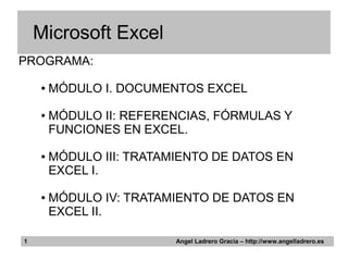 Microsoft Excel
PROGRAMA:

    ●   MÓDULO I. DOCUMENTOS EXCEL

    ●   MÓDULO II: REFERENCIAS, FÓRMULAS Y
        FUNCIONES EN EXCEL.

    ●   MÓDULO III: TRATAMIENTO DE DATOS EN
        EXCEL I.

    ●   MÓDULO IV: TRATAMIENTO DE DATOS EN
        EXCEL II.

1                         Angel Ladrero Gracia – http://www.angelladrero.es
 
